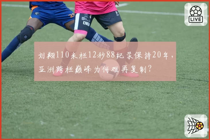刘翔110米栏12秒88纪录保持20年,亚洲跨栏巅峰为何难再复制?