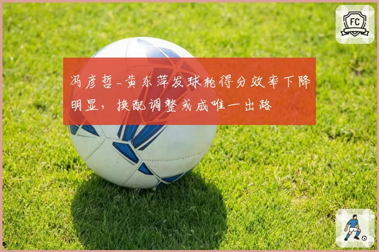 冯彦哲_黄东萍发球轮得分效率下降明显，换配调整或成唯一出路