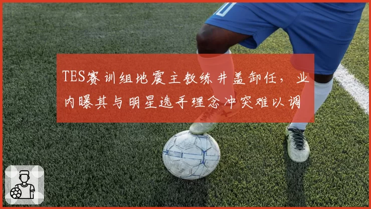 TES赛训组地震主教练井盖卸任，业内曝其与明星选手理念冲突难以调和