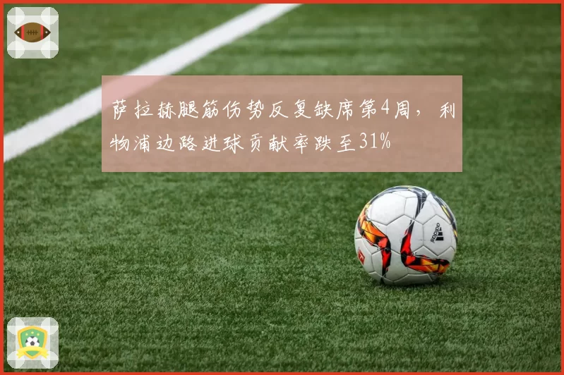 萨拉赫腿筋伤势反复缺席第4周，利物浦边路进球贡献率跌至31%