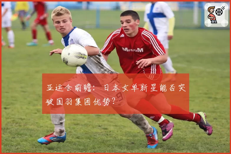 亚运会前瞻：日本女单新星能否突破国羽集团优势？