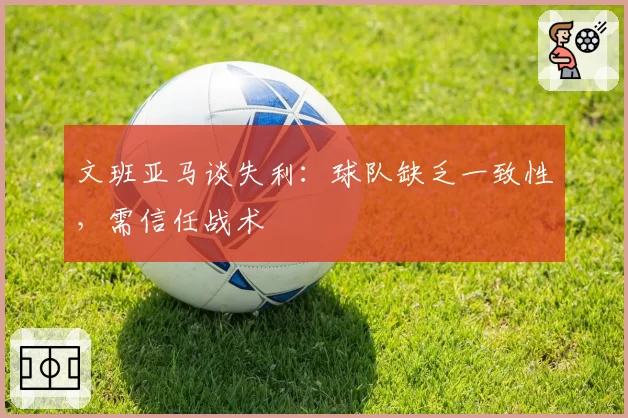 文班亚马谈失利：球队缺乏一致性，需信任战术