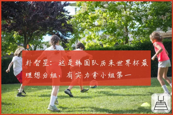 朴智星：这是韩国队历来世界杯最理想分组，有实力拿小组第一