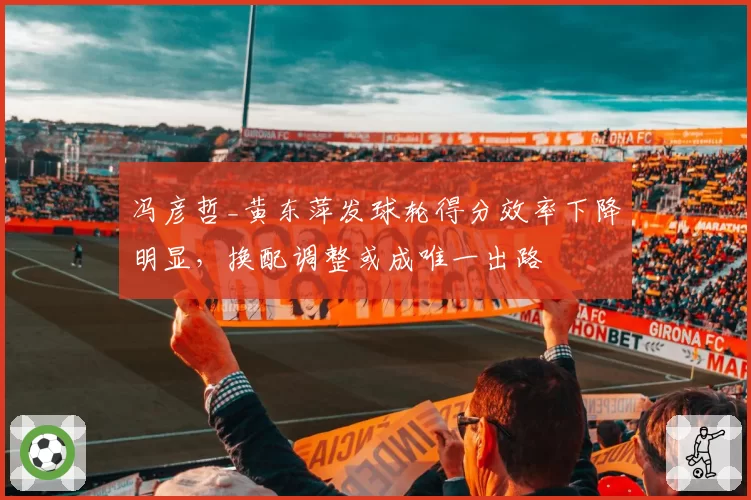 冯彦哲_黄东萍发球轮得分效率下降明显，换配调整或成唯一出路