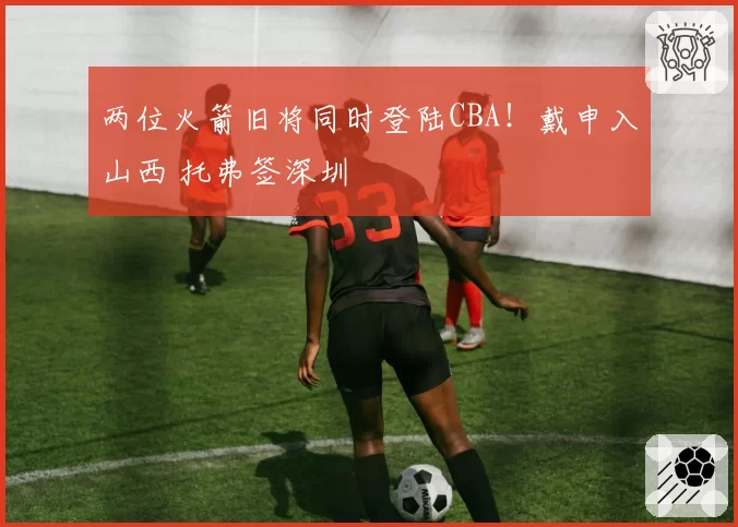 两位火箭旧将同时登陆CBA!戴申入山西 托弗签深圳