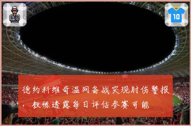 德约科维奇温网备战突现肘伤警报，教练透露每日评估参赛可能
