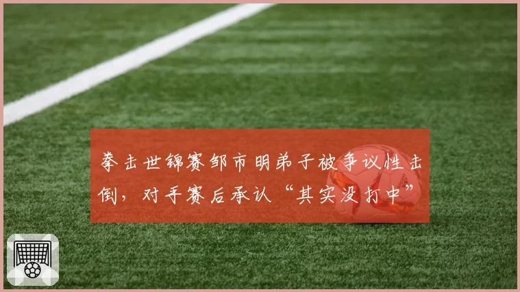 拳击世锦赛邹市明弟子被争议性击倒,对手赛后承认“其实没打中”