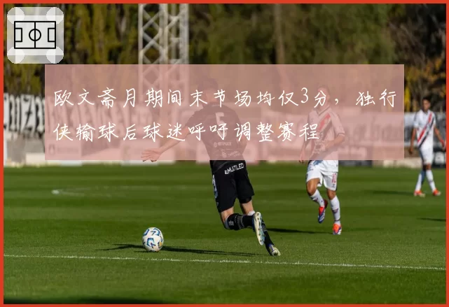 欧文斋月期间末节场均仅3分，独行侠输球后球迷呼吁调整赛程