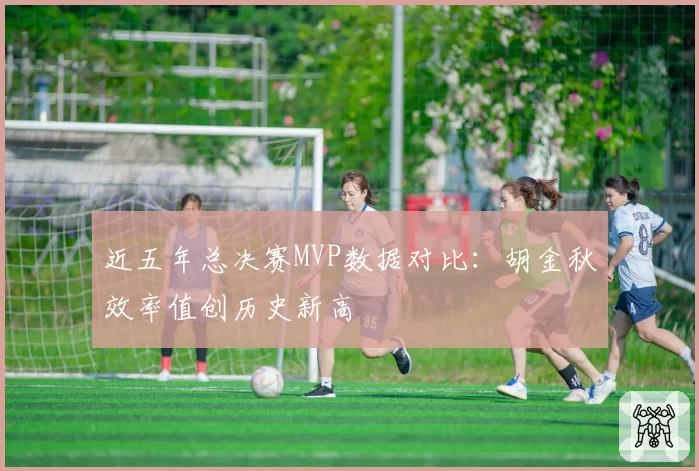 近五年总决赛MVP数据对比：胡金秋效率值创历史新高