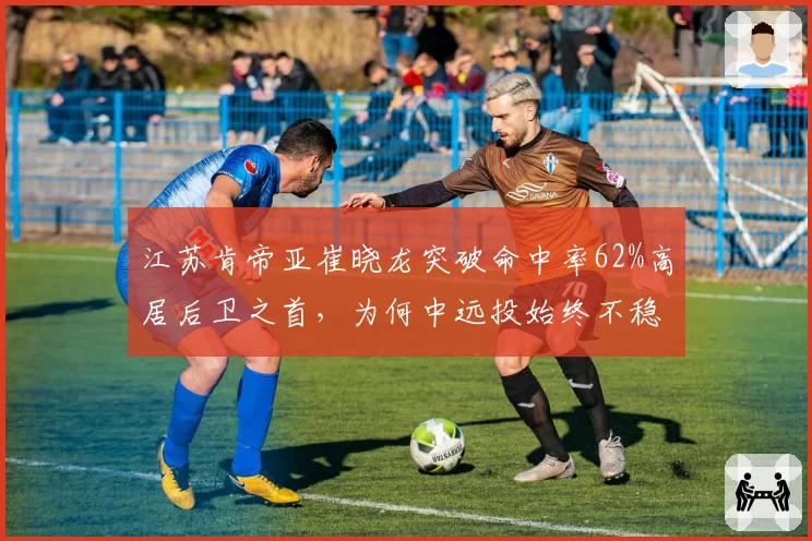 江苏肯帝亚崔晓龙突破命中率62%高居后卫之首，为何中远投始终不稳定？