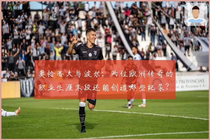 奥恰洛夫与波尔：两位欧洲传奇的职业生涯末段还能创造哪些纪录？