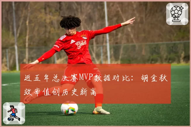 近五年总决赛MVP数据对比：胡金秋效率值创历史新高