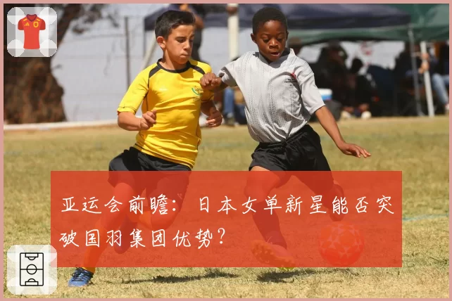 亚运会前瞻：日本女单新星能否突破国羽集团优势？