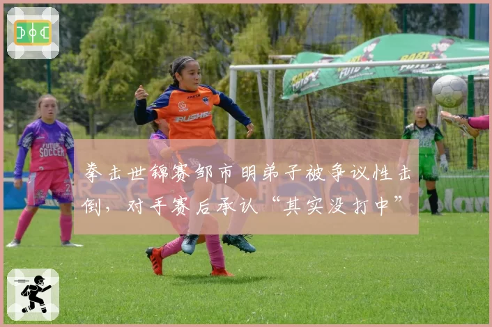 拳击世锦赛邹市明弟子被争议性击倒,对手赛后承认“其实没打中”