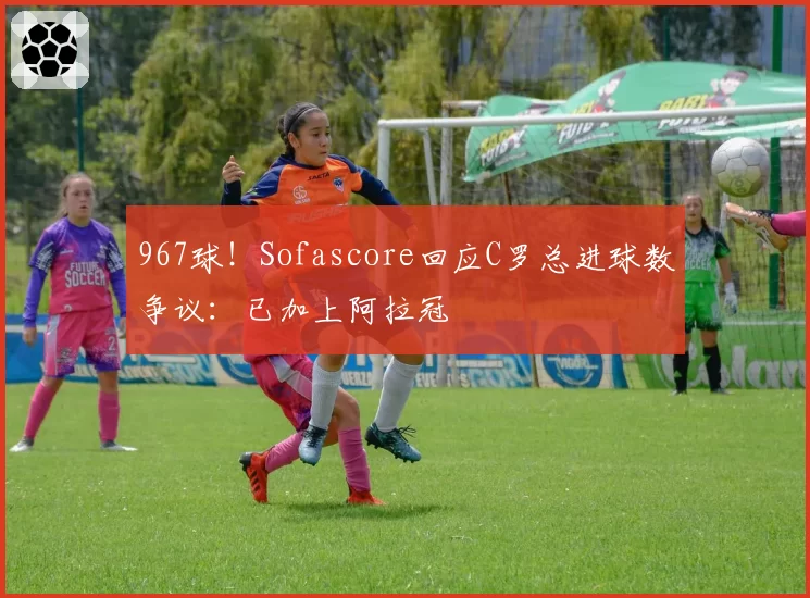 967球！Sofascore回应C罗总进球数争议：已加上阿拉冠