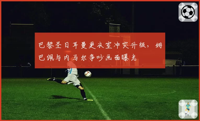 巴黎圣日耳曼更衣室冲突升级，姆巴佩与内马尔争吵画面曝光