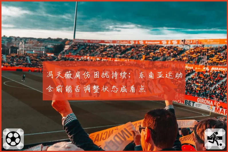 冯天薇肩伤困扰持续：东南亚运动会前能否调整状态成看点