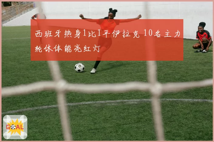 西班牙热身1比1平伊拉克 10名主力轮休体能亮红灯