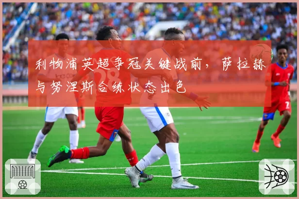 利物浦英超争冠关键战前，萨拉赫与努涅斯合练状态出色
