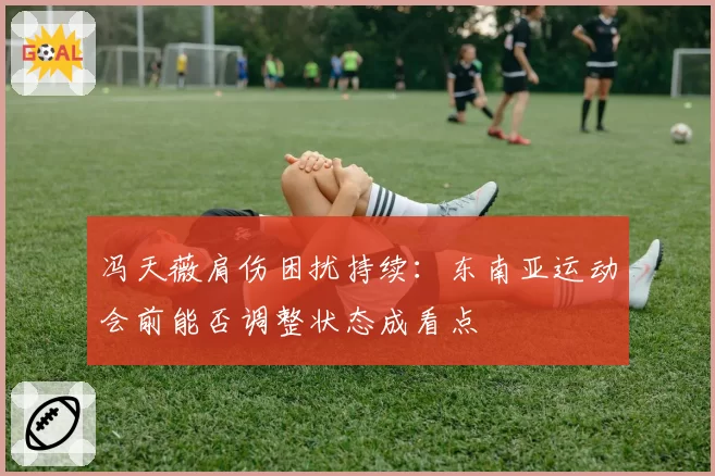 冯天薇肩伤困扰持续：东南亚运动会前能否调整状态成看点