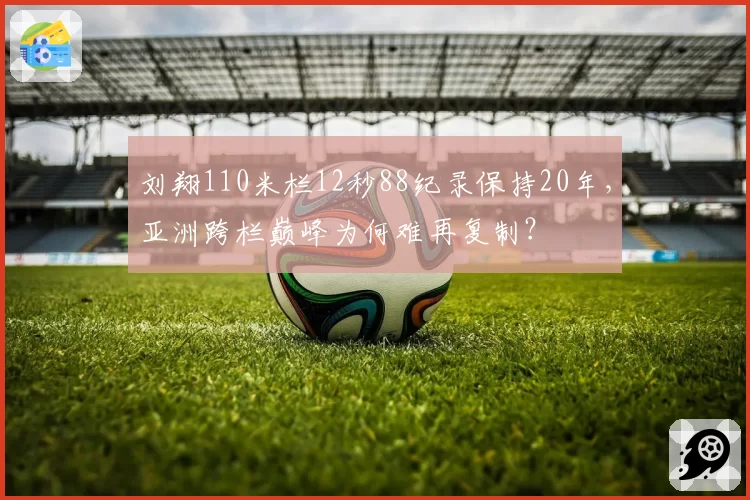 刘翔110米栏12秒88纪录保持20年,亚洲跨栏巅峰为何难再复制?