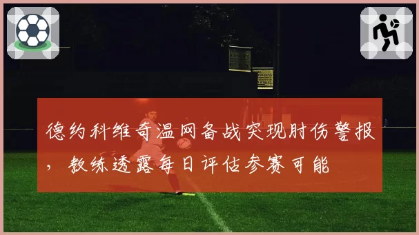 德约科维奇温网备战突现肘伤警报，教练透露每日评估参赛可能