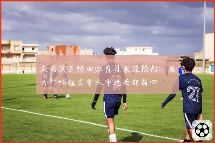 灰熊莫兰特回归首月表现预判:场均25+8能否带队冲进西部前四