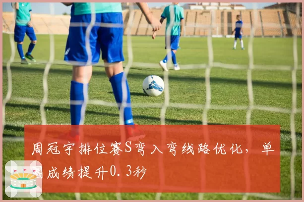 周冠宇排位赛S弯入弯线路优化，单圈成绩提升0.3秒