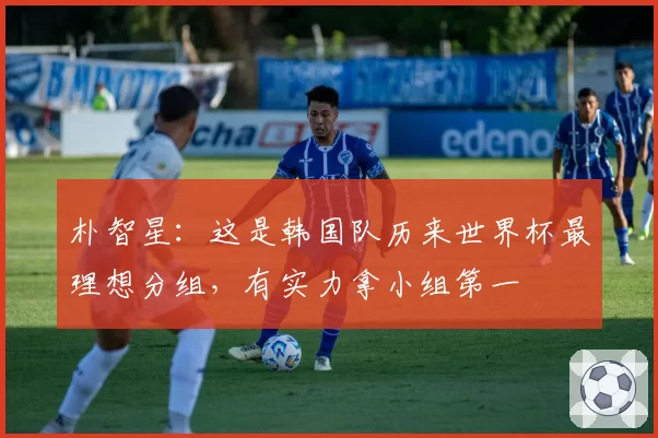 朴智星：这是韩国队历来世界杯最理想分组，有实力拿小组第一