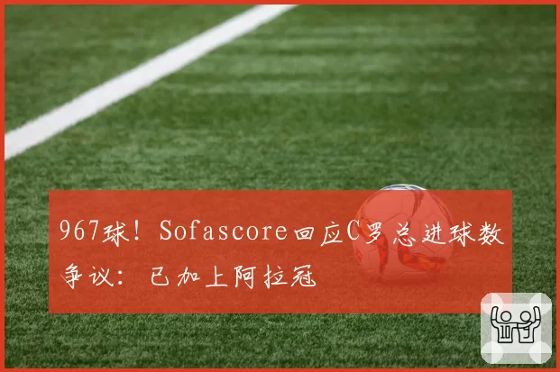 967球！Sofascore回应C罗总进球数争议：已加上阿拉冠